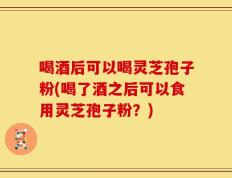 喝酒后可以喝灵芝孢子粉(喝了酒之后可以食用灵芝孢子粉？)