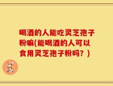 喝酒的人能吃灵芝孢子粉嘛(能喝酒的人可以食用灵芝孢子粉吗？)