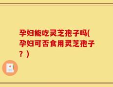 孕妇能吃灵芝孢子吗(孕妇可否食用灵芝孢子？)