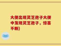 大便出现灵芝孢子大便中发现灵芝孢子，惊喜不断)