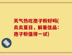 天气热吃孢子粉好吗(炎炎夏日，解暑佳品：孢子粉值得一试)