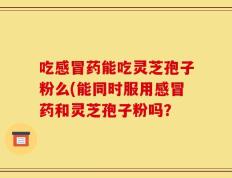 吃感冒药能吃灵芝孢子粉么(能同时服用感冒药和灵芝孢子粉吗？