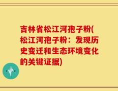 吉林省松江河孢子粉(松江河孢子粉：发现历史变迁和生态环境变化的关键证据)