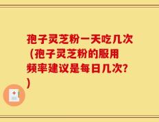 孢子灵芝粉一天吃几次 (孢子灵芝粉的服用频率建议是每日几次？)