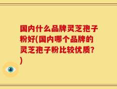 国内什么品牌灵芝孢子粉好(国内哪个品牌的灵芝孢子粉比较优质？)