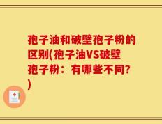 孢子油和破壁孢子粉的区别(孢子油VS破壁孢子粉：有哪些不同？)