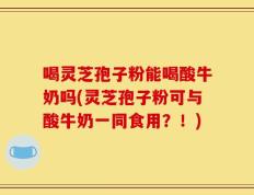 喝灵芝孢子粉能喝酸牛奶吗(灵芝孢子粉可与酸牛奶一同食用？！)