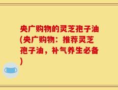 央广购物的灵芝孢子油(央广购物：推荐灵芝孢子油，补气养生必备)