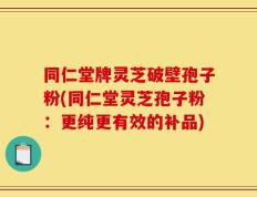 同仁堂牌灵芝破壁孢子粉(同仁堂灵芝孢子粉：更纯更有效的补品)