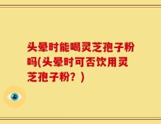 头晕时能喝灵芝孢子粉吗(头晕时可否饮用灵芝孢子粉？)
