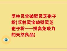 孚林灵宝破壁灵芝孢子粉(孚林灵宝破壁灵芝孢子粉——提高免疫力的天然良品)