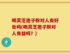 喝灵芝孢子粉对人有好处吗(喝灵芝孢子粉对人有益吗？)