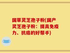 国草灵芝孢子粉(国产灵芝孢子粉：提高免疫力、抗癌的好帮手)