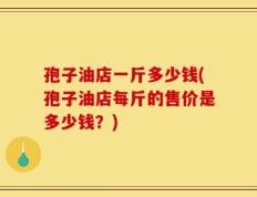 孢子油店一斤多少钱(孢子油店每斤的售价是多少钱？)