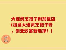 大连灵芝孢子粉加盟店(加盟大连灵芝孢子粉，创业致富新选择！)