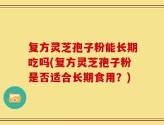 复方灵芝孢子粉能长期吃吗(复方灵芝孢子粉是否适合长期食用？)
