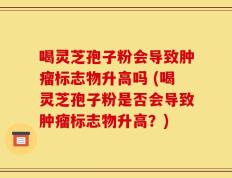 喝灵芝孢子粉会导致肿瘤标志物升高吗 (喝灵芝孢子粉是否会导致肿瘤标志物升高？)