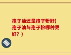 孢子油还是孢子粉好(孢子油与孢子粉哪种更好？)