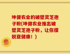 坤健农业的破壁灵芝孢子粉(坤健农业推出破壁灵芝孢子粉，让你摆脱亚健康！)