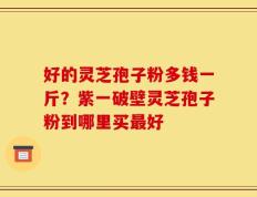 好的灵芝孢子粉多钱一斤？紫一破壁灵芝孢子粉到哪里买最好