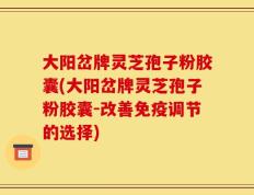 大阳岔牌灵芝孢子粉胶囊(大阳岔牌灵芝孢子粉胶囊-改善免疫调节的选择)