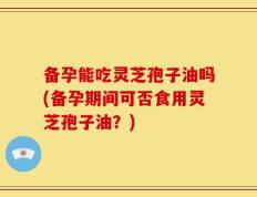备孕能吃灵芝孢子油吗(备孕期间可否食用灵芝孢子油？)