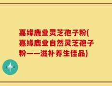 嘉缘鹿业灵芝孢子粉(嘉缘鹿业自然灵芝孢子粉——滋补养生佳品)