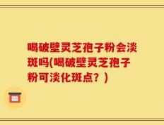 喝破壁灵芝孢子粉会淡斑吗(喝破壁灵芝孢子粉可淡化斑点？)
