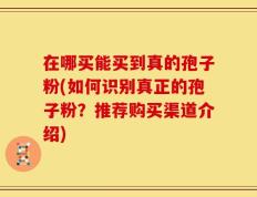 在哪买能买到真的孢子粉(如何识别真正的孢子粉？推荐购买渠道介绍)
