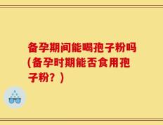 备孕期间能喝孢子粉吗(备孕时期能否食用孢子粉？)