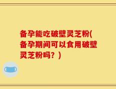 备孕能吃破壁灵芝粉(备孕期间可以食用破壁灵芝粉吗？)