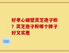 好孝心破壁灵芝孢子粉？灵芝孢子粉哪个牌子好又实惠