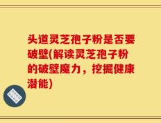 头道灵芝孢子粉是否要破壁(解读灵芝孢子粉的破壁魔力，挖掘健康潜能)