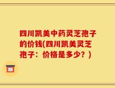 四川凯美中药灵芝孢子的价钱(四川凯美灵芝孢子：价格是多少？)