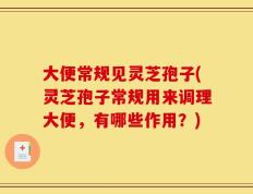 大便常规见灵芝孢子(灵芝孢子常规用来调理大便，有哪些作用？)
