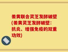姜黄联合灵芝发酵破壁(姜黄灵芝发酵破壁：抗炎、增强免疫的双重功效)