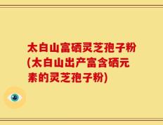太白山富硒灵芝孢子粉(太白山出产富含硒元素的灵芝孢子粉)