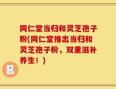 同仁堂当归和灵芝孢子粉(同仁堂推出当归和灵芝孢子粉，双重滋补养生！)