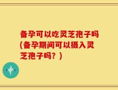 备孕可以吃灵芝孢子吗(备孕期间可以摄入灵芝孢子吗？)