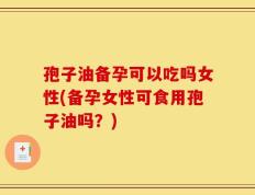 孢子油备孕可以吃吗女性(备孕女性可食用孢子油吗？)