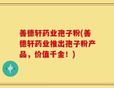 善德轩药业孢子粉(善德轩药业推出孢子粉产品，价值千金！)