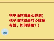 孢子油软胶囊心脏病(孢子油软胶囊对心脏病有益，如何使用？)