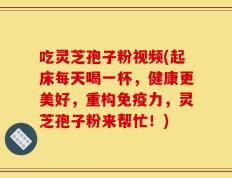 吃灵芝孢子粉视频(起床每天喝一杯，健康更美好，重构免疫力，灵芝孢子粉来帮忙！)