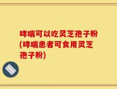 哮喘可以吃灵芝孢子粉(哮喘患者可食用灵芝孢子粉)