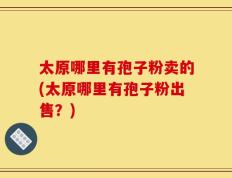 太原哪里有孢子粉卖的(太原哪里有孢子粉出售？)