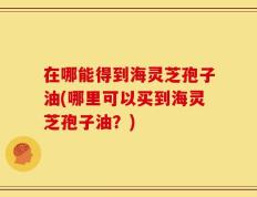 在哪能得到海灵芝孢子油(哪里可以买到海灵芝孢子油？)