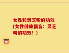 女性和灵芝粉的功效 (女性健康福音：灵芝粉的功效！)