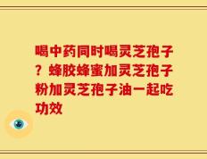 喝中药同时喝灵芝孢子？蜂胶蜂蜜加灵芝孢子粉加灵芝孢子油一起吃功效
