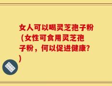 女人可以喝灵芝孢子粉 (女性可食用灵芝孢子粉，何以促进健康？)