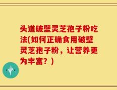 头道破壁灵芝孢子粉吃法(如何正确食用破壁灵芝孢子粉，让营养更为丰富？)